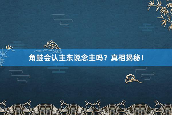 角蛙会认主东说念主吗？真相揭秘！